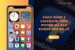 Cách dùng 2 Facebook trên iPhone mà bạn không nên bỏ lỡ