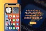 Cách dùng 2 Facebook trên iPhone mà bạn không nên bỏ lỡ