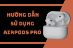 Hướng dẫn cách sử dụng AirPods Pro đơn giản cho người mới