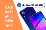 Tổng hợp các lỗi camera Xiaomi và cách khắc phục chi tiết