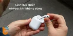 Cách bảo quản AirPods khi không dùng giúp kéo dài thời lượng pin