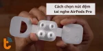Cách chọn nút đệm AirPods Pro phù hợp, vừa vặn hoàn hảo