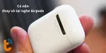 Có nên thay vỏ tai nghe AirPods? Chọn loại nào? thay ở đâu?