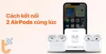 Cách kết nối 2 tai nghe AirPods cùng lúc trên một thiết bị