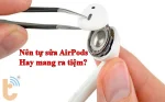 Nên tự sửa AirPods hay mang ra tiệm? lựa chọn nào tốt hơn?